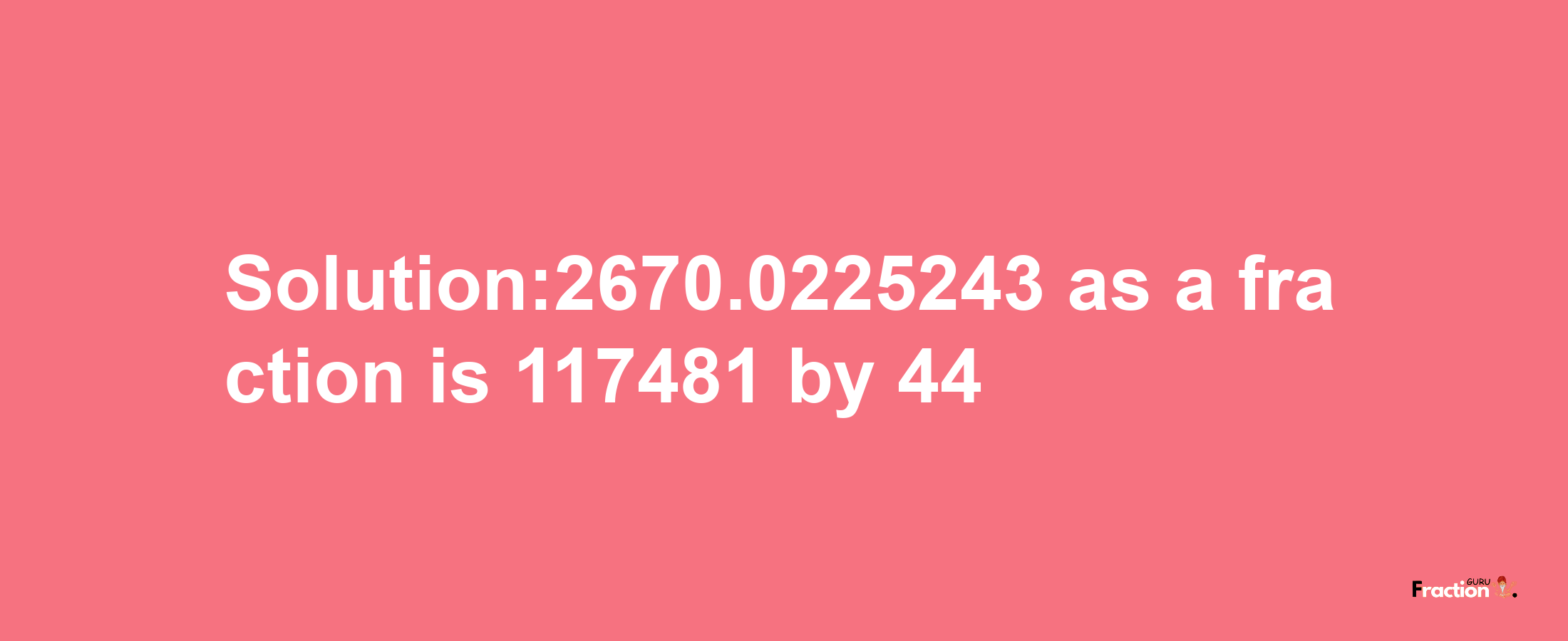 Solution:2670.0225243 as a fraction is 117481/44