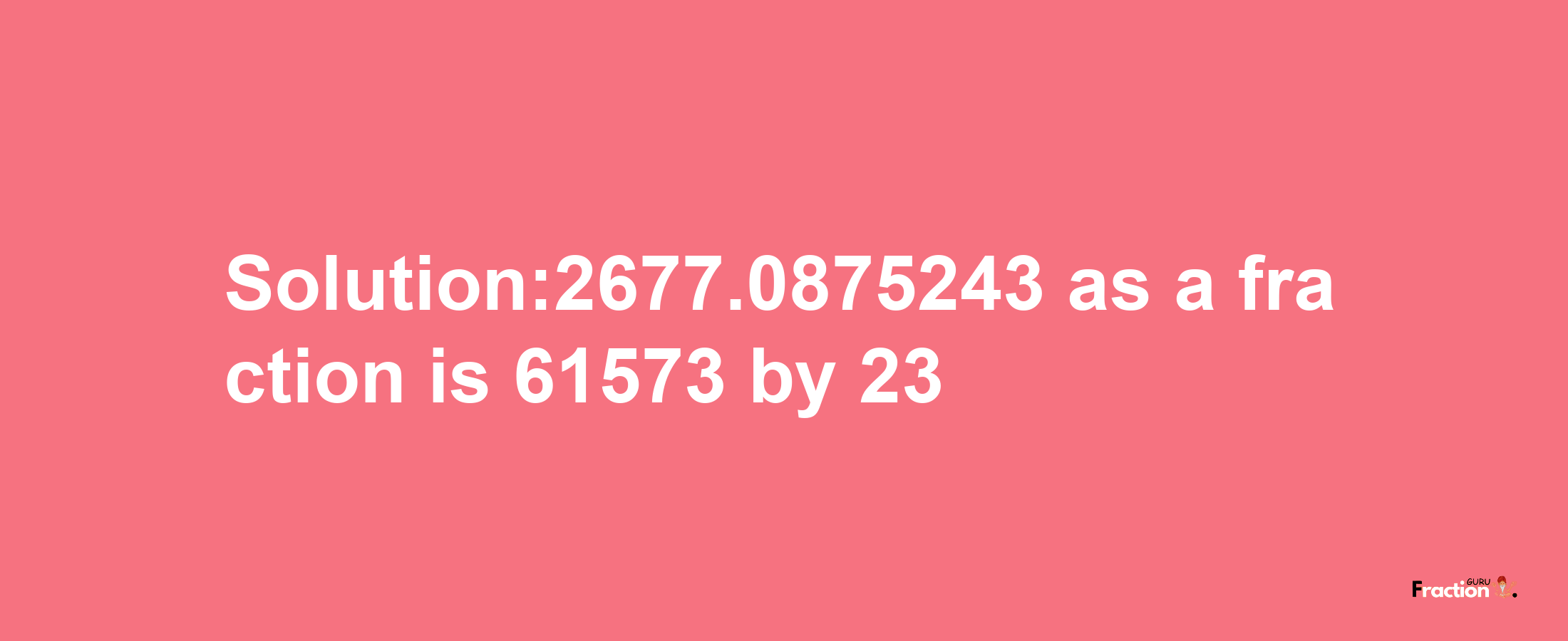 Solution:2677.0875243 as a fraction is 61573/23