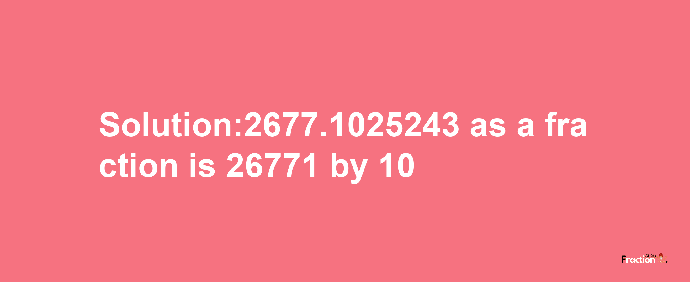 Solution:2677.1025243 as a fraction is 26771/10