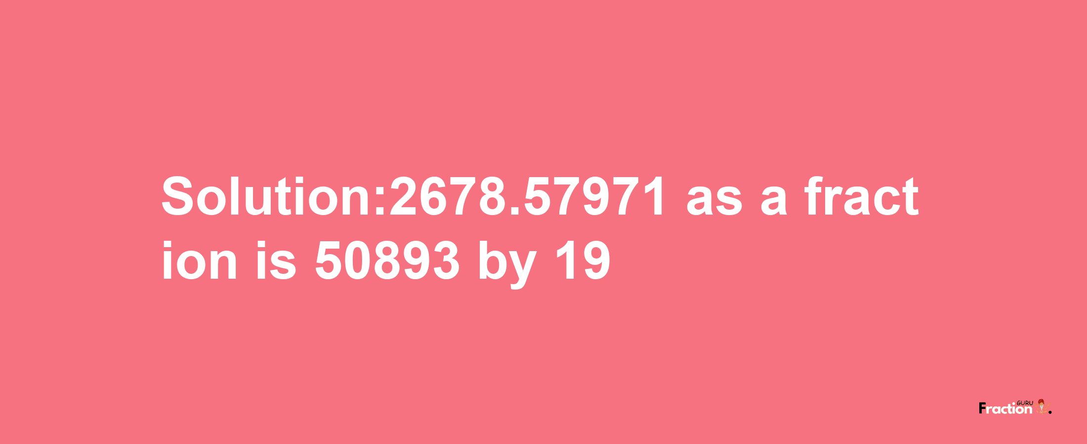 Solution:2678.57971 as a fraction is 50893/19