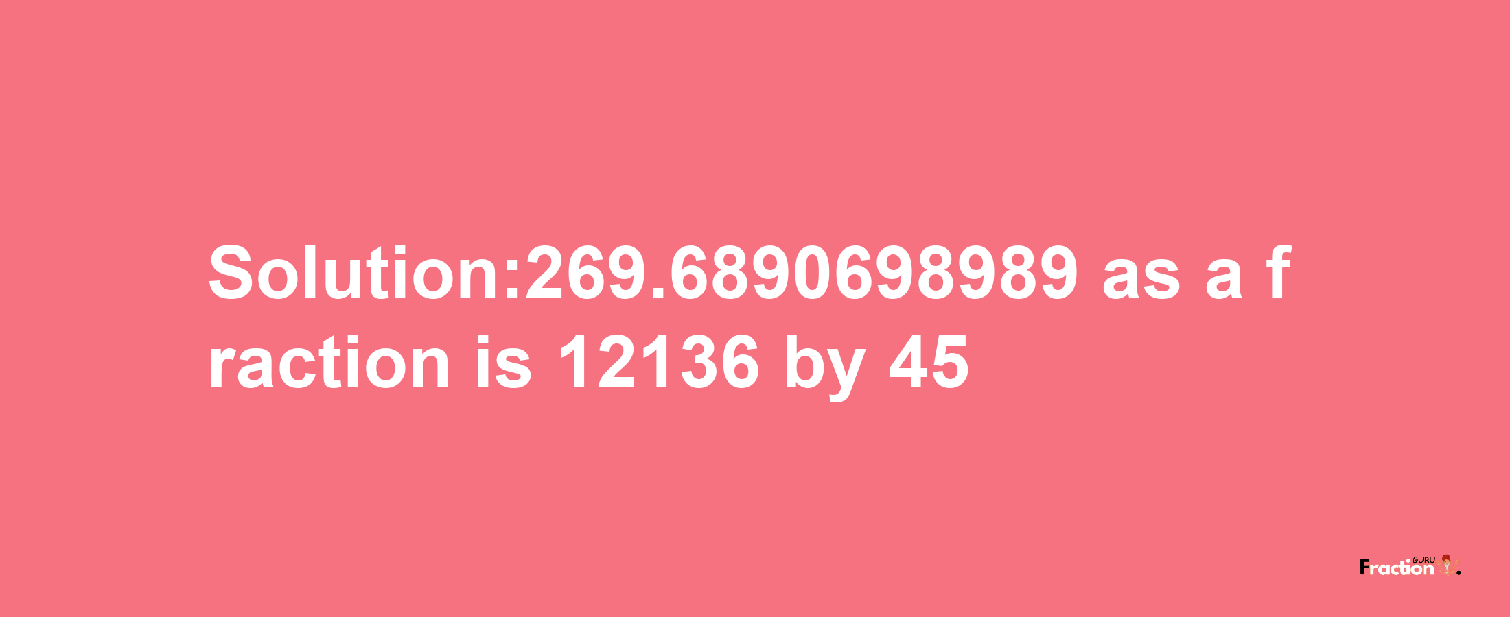 Solution:269.6890698989 as a fraction is 12136/45