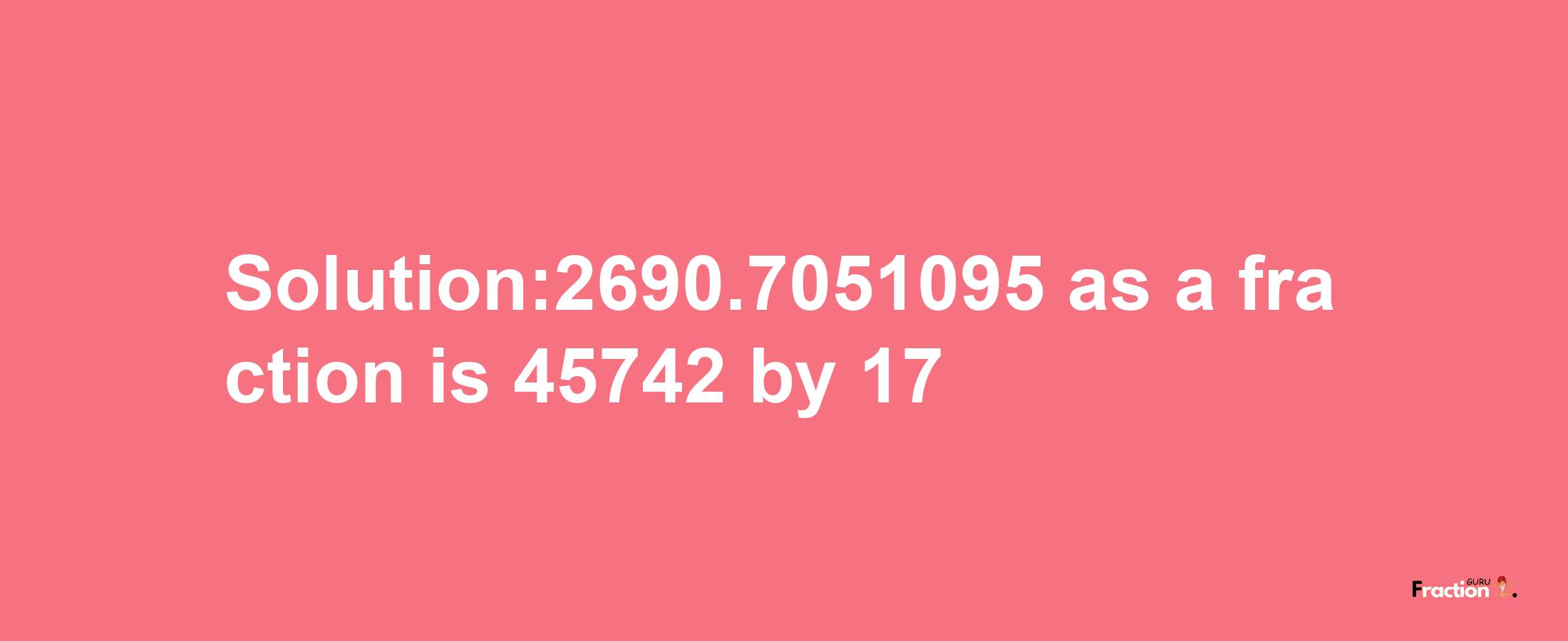 Solution:2690.7051095 as a fraction is 45742/17