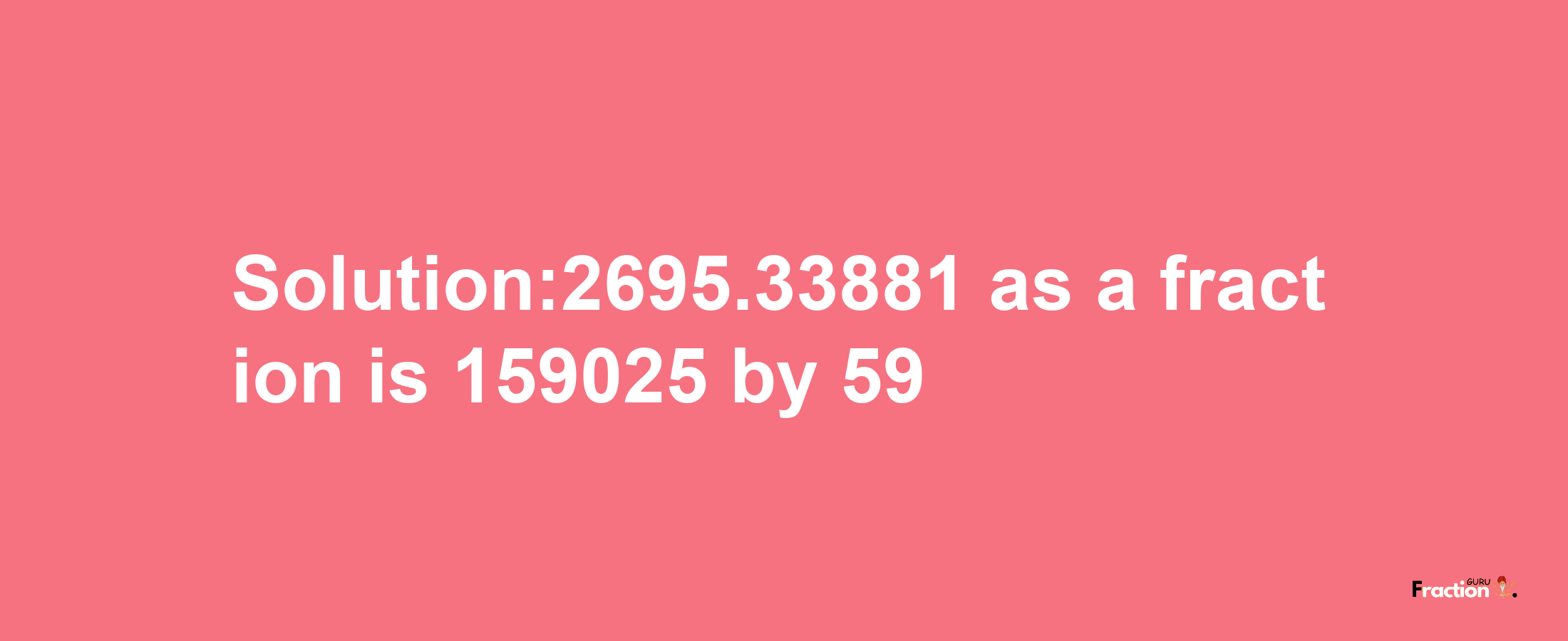 Solution:2695.33881 as a fraction is 159025/59