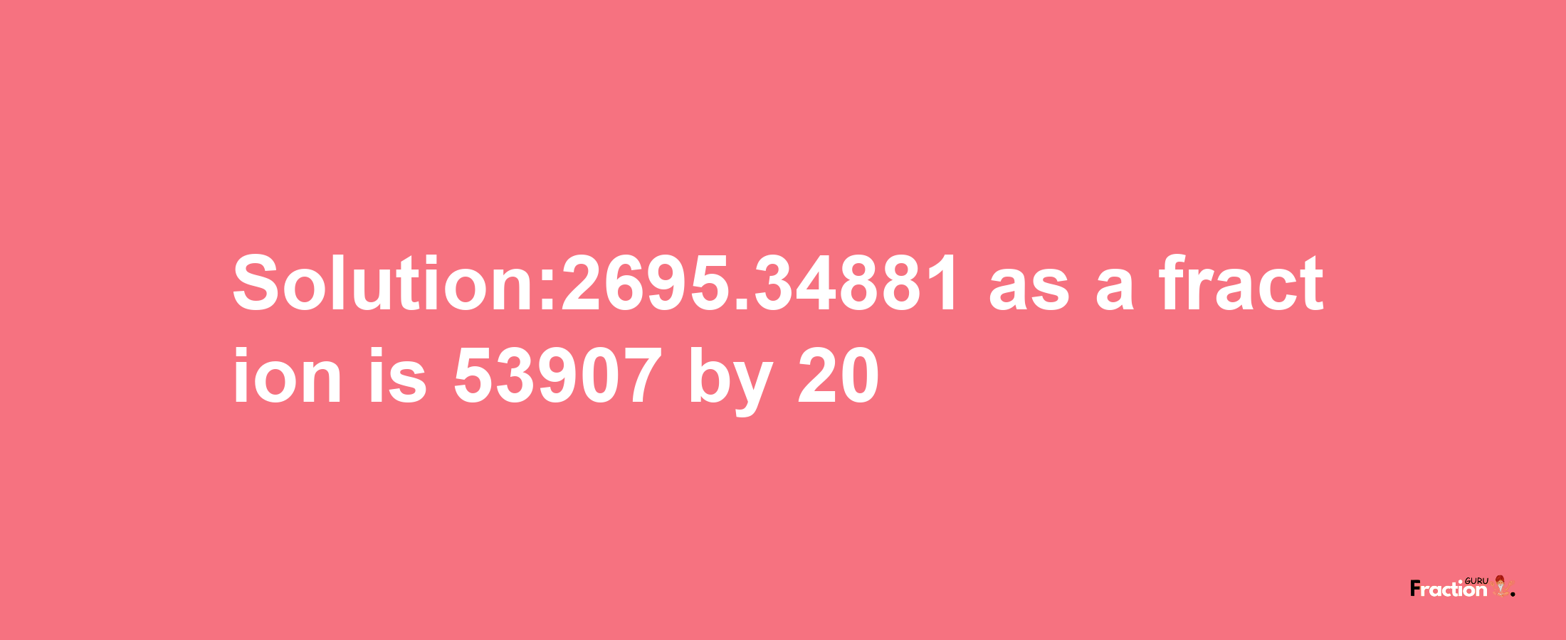 Solution:2695.34881 as a fraction is 53907/20