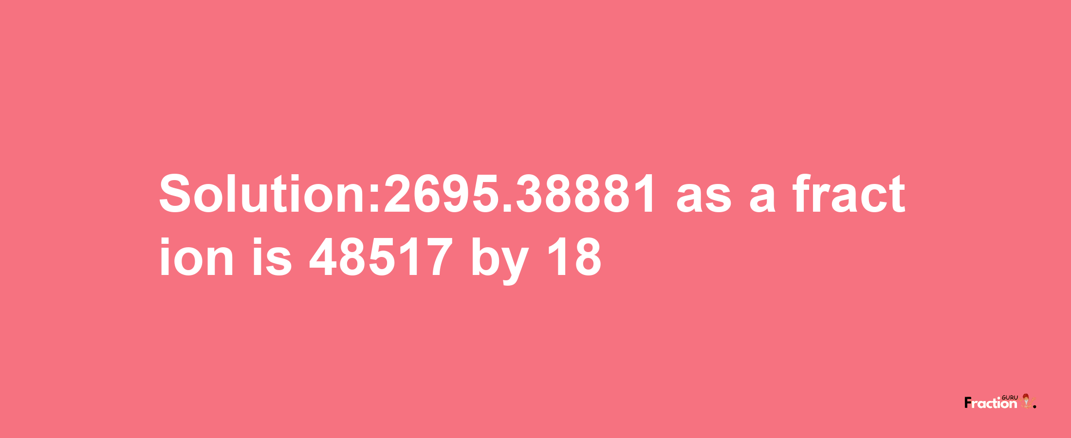 Solution:2695.38881 as a fraction is 48517/18