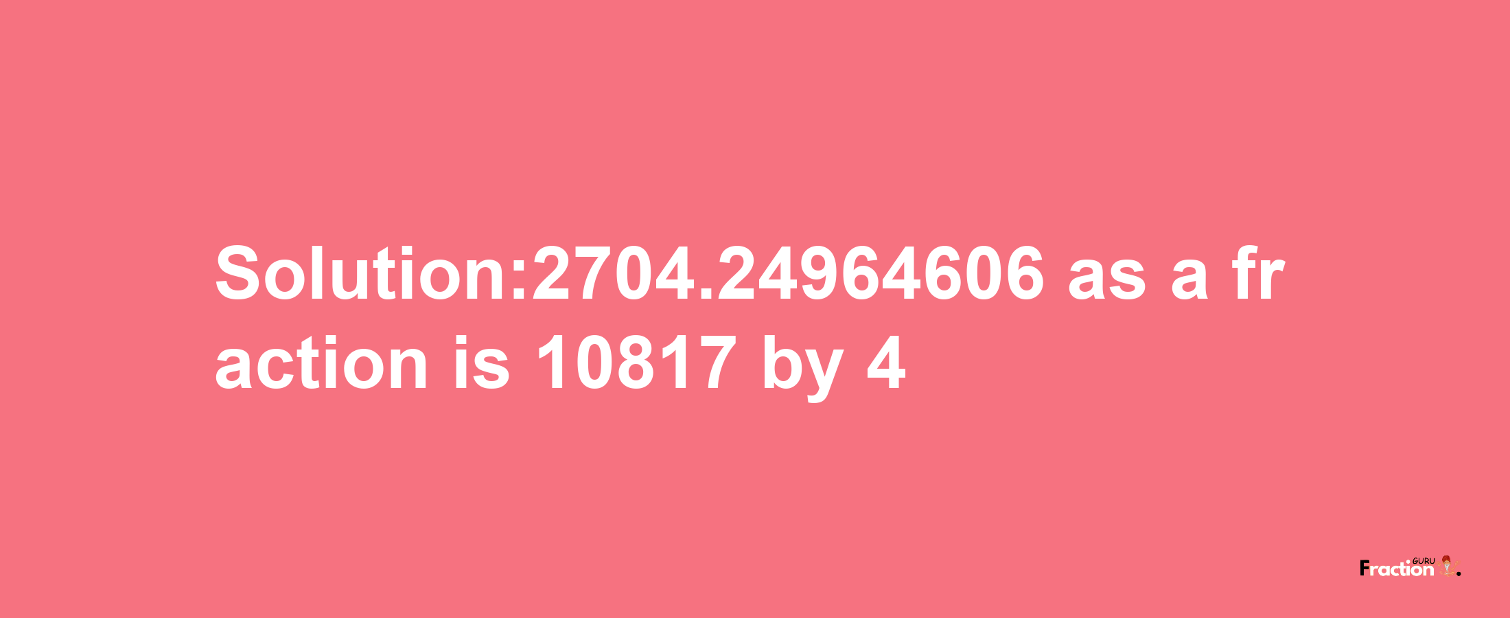 Solution:2704.24964606 as a fraction is 10817/4