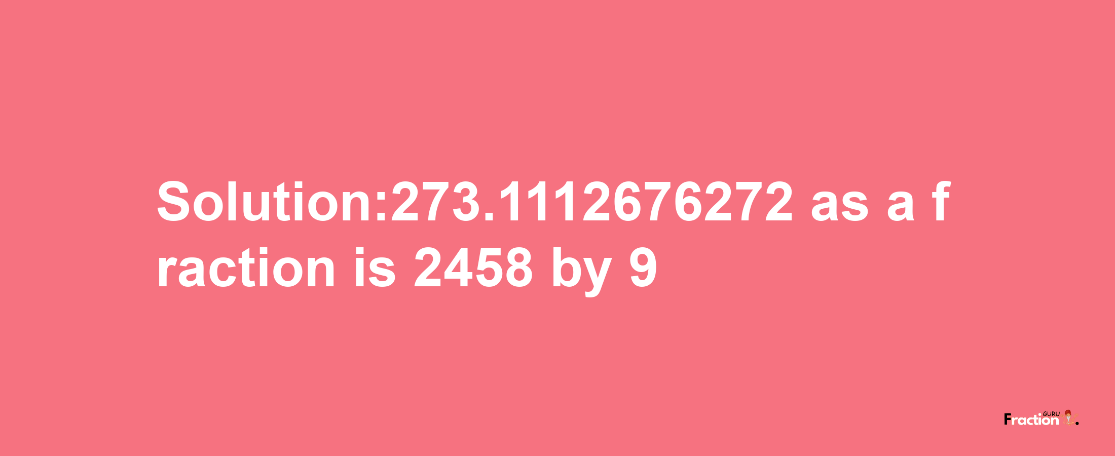 Solution:273.1112676272 as a fraction is 2458/9