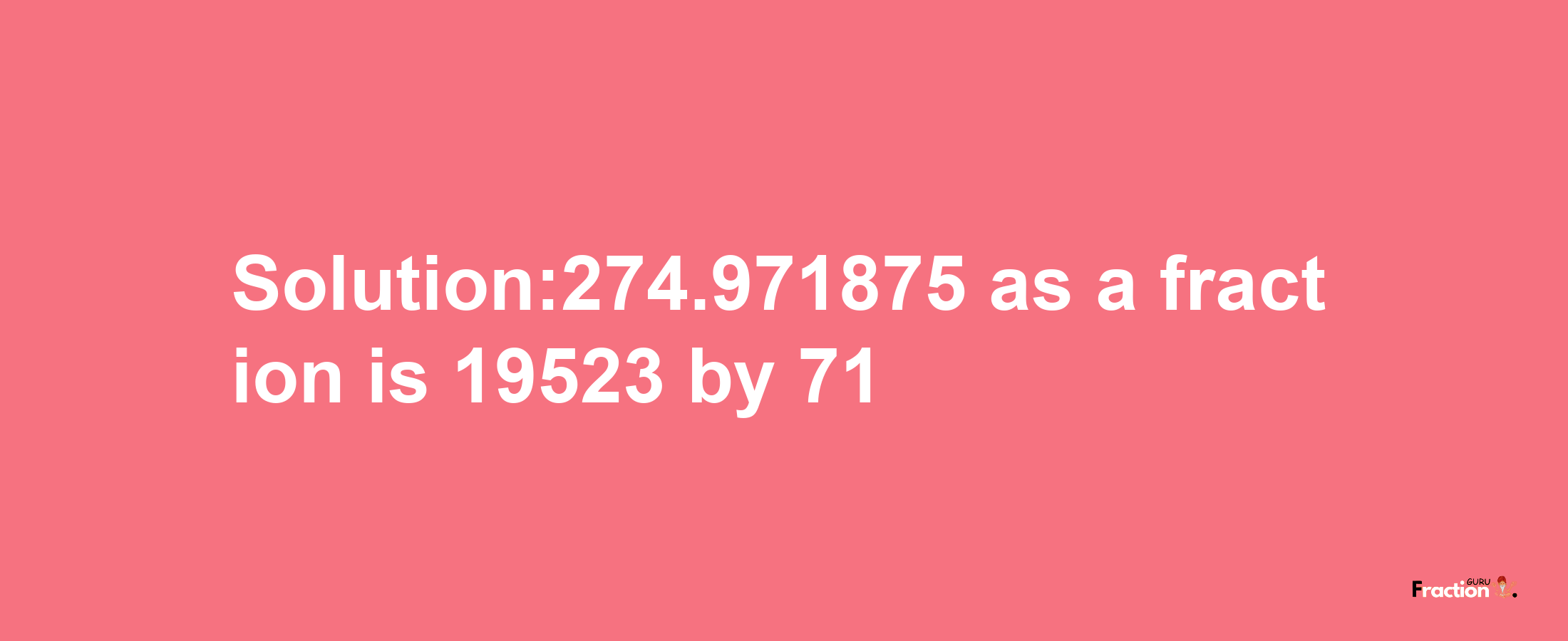 Solution:274.971875 as a fraction is 19523/71