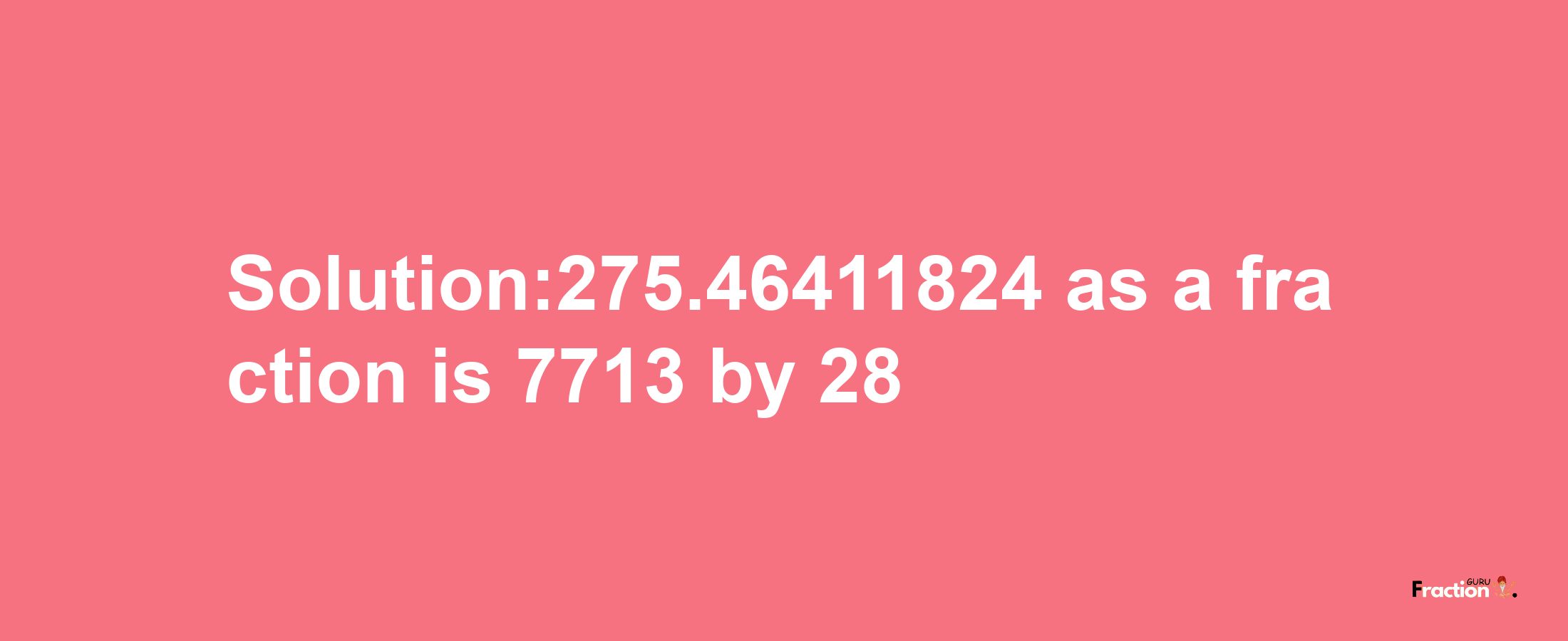 Solution:275.46411824 as a fraction is 7713/28