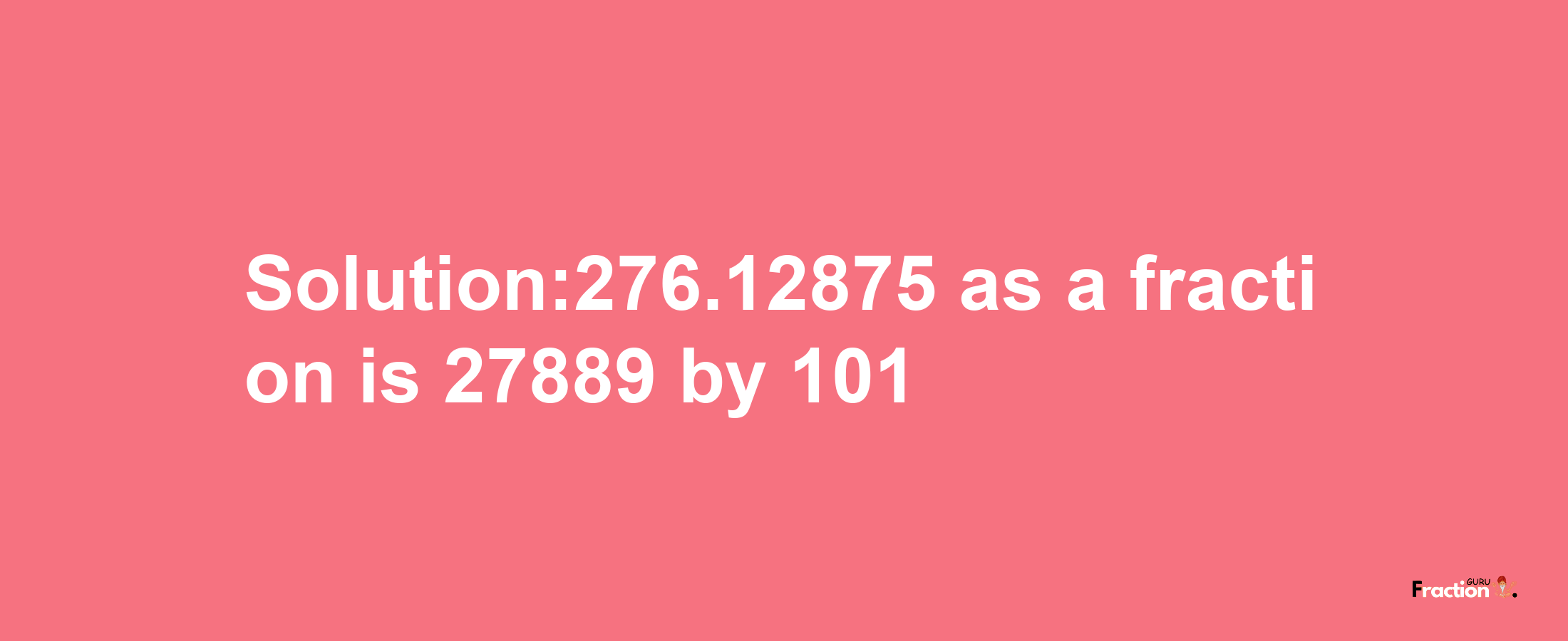 Solution:276.12875 as a fraction is 27889/101