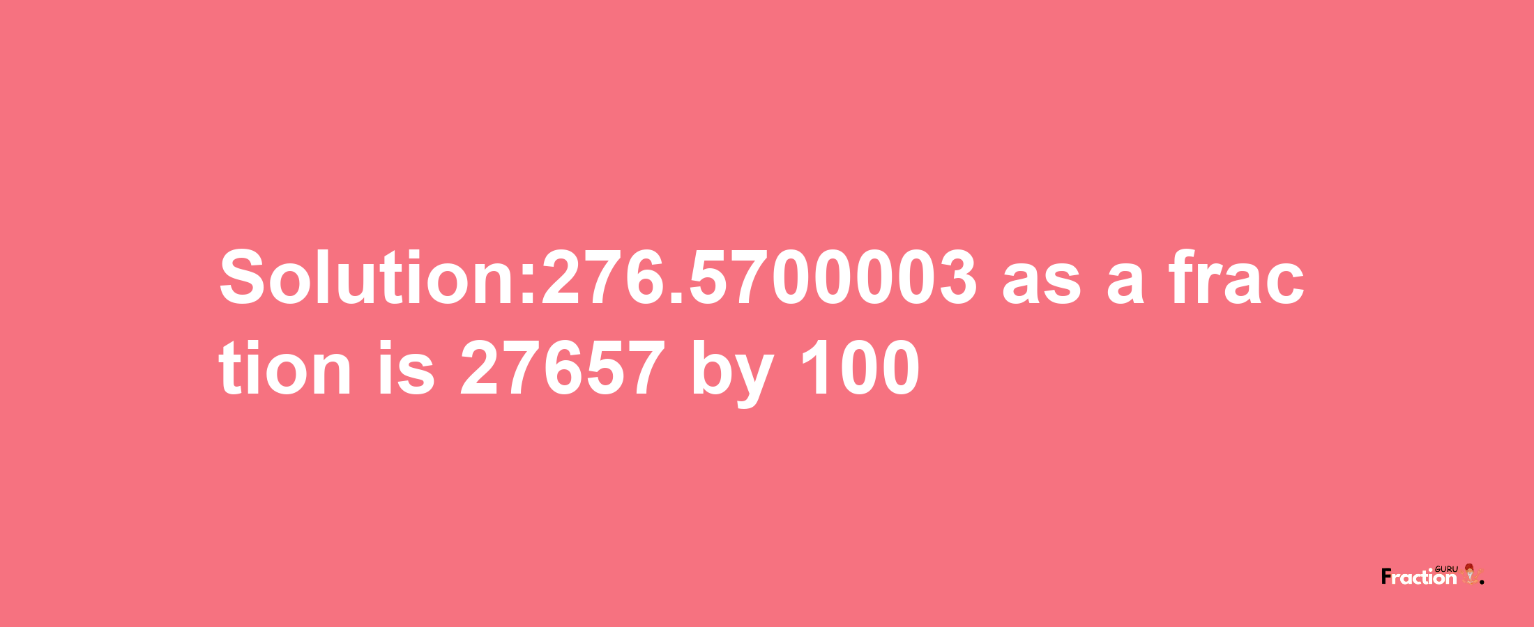 Solution:276.5700003 as a fraction is 27657/100