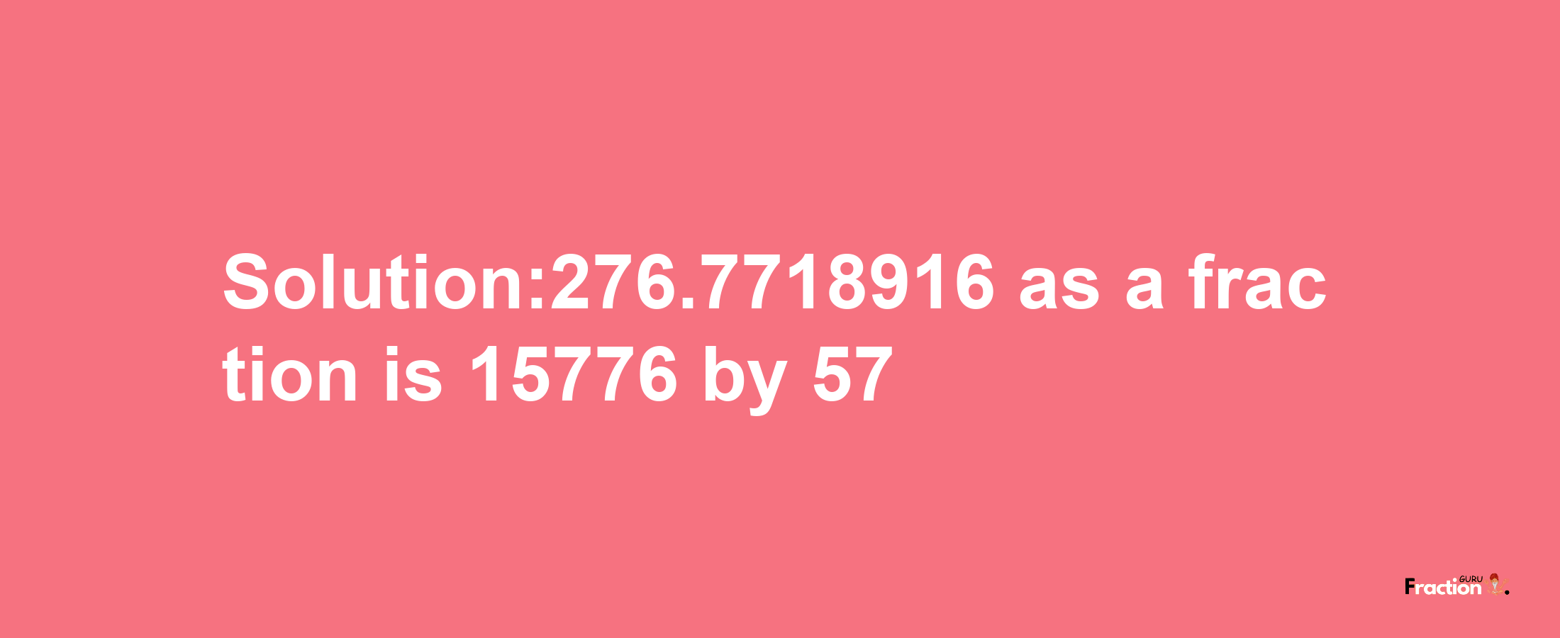 Solution:276.7718916 as a fraction is 15776/57