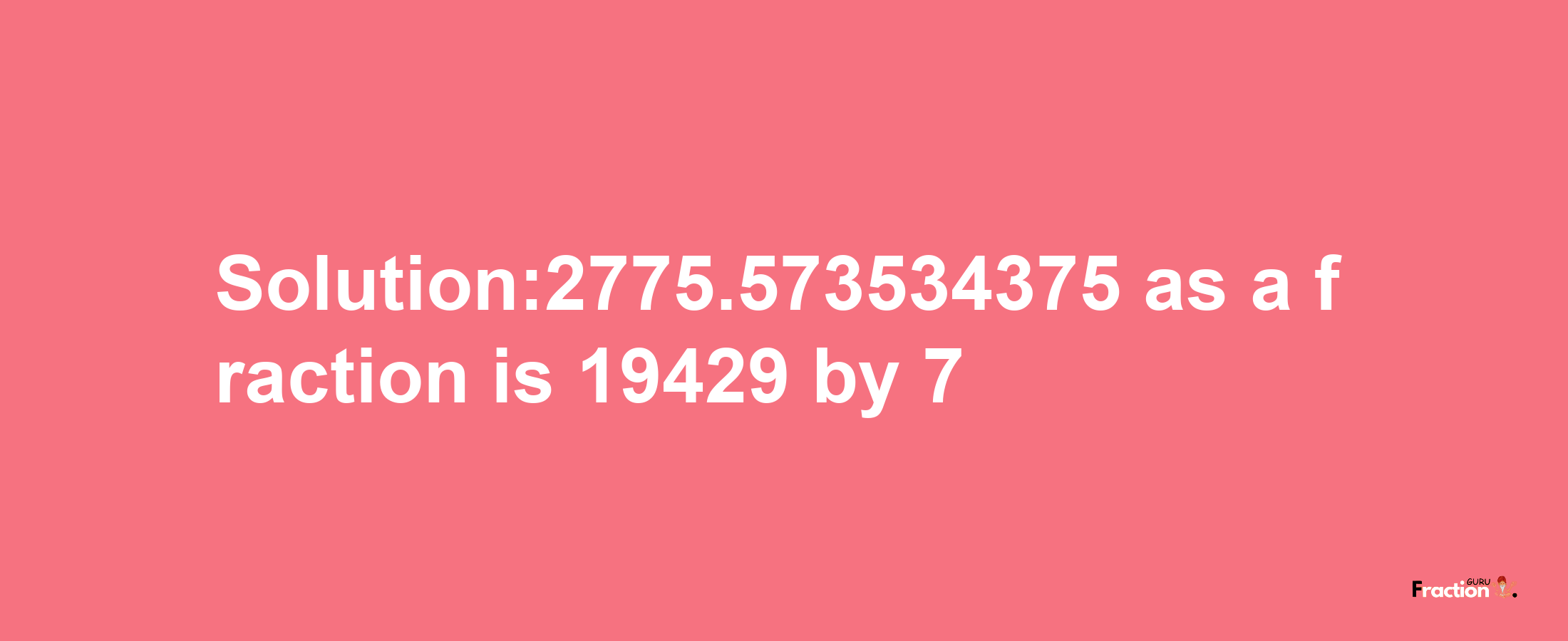 Solution:2775.573534375 as a fraction is 19429/7