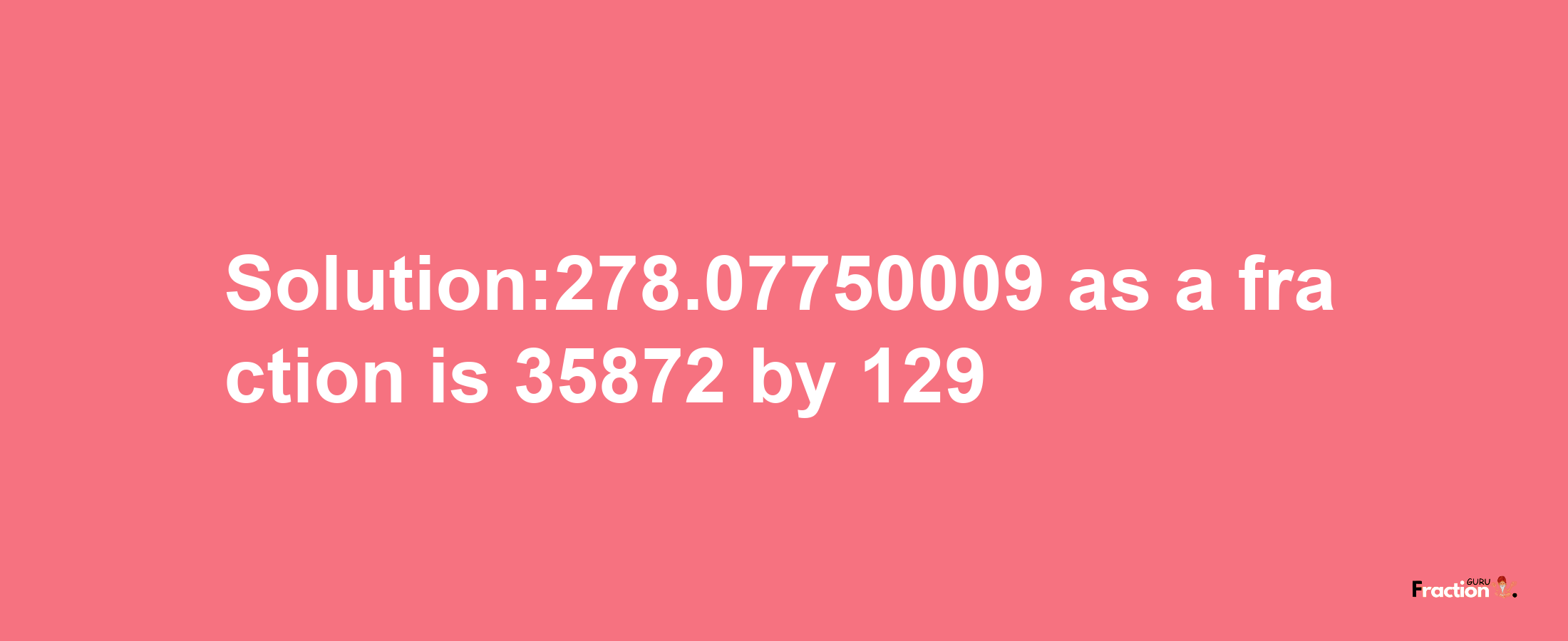 Solution:278.07750009 as a fraction is 35872/129