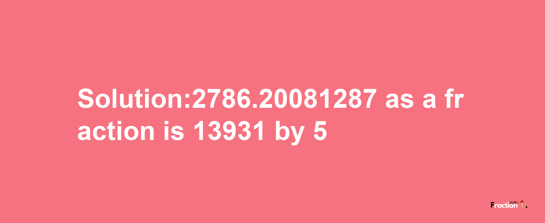 Solution:2786.20081287 as a fraction is 13931/5