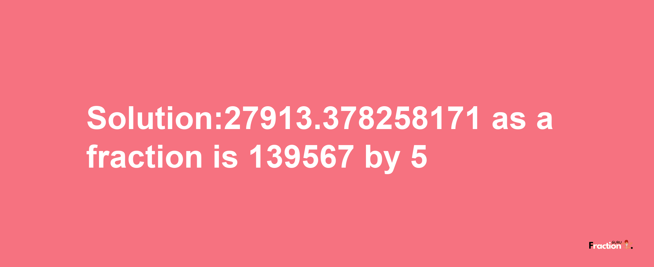 Solution:27913.378258171 as a fraction is 139567/5