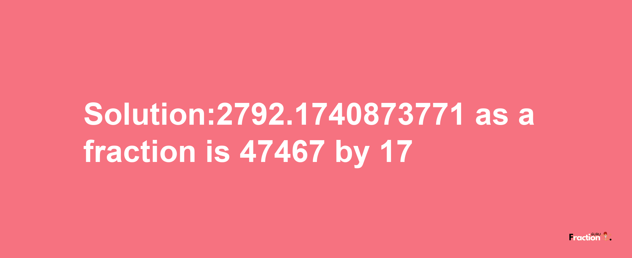 Solution:2792.1740873771 as a fraction is 47467/17