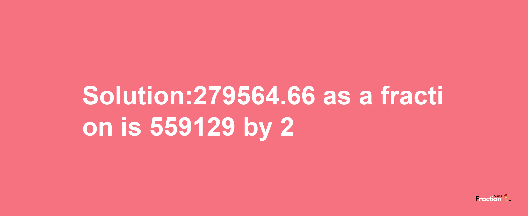 Solution:279564.66 as a fraction is 559129/2