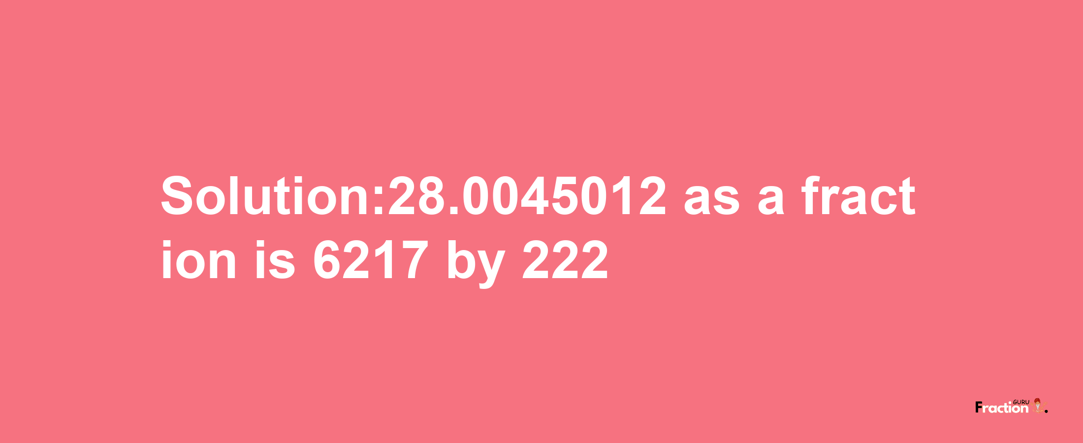 Solution:28.0045012 as a fraction is 6217/222