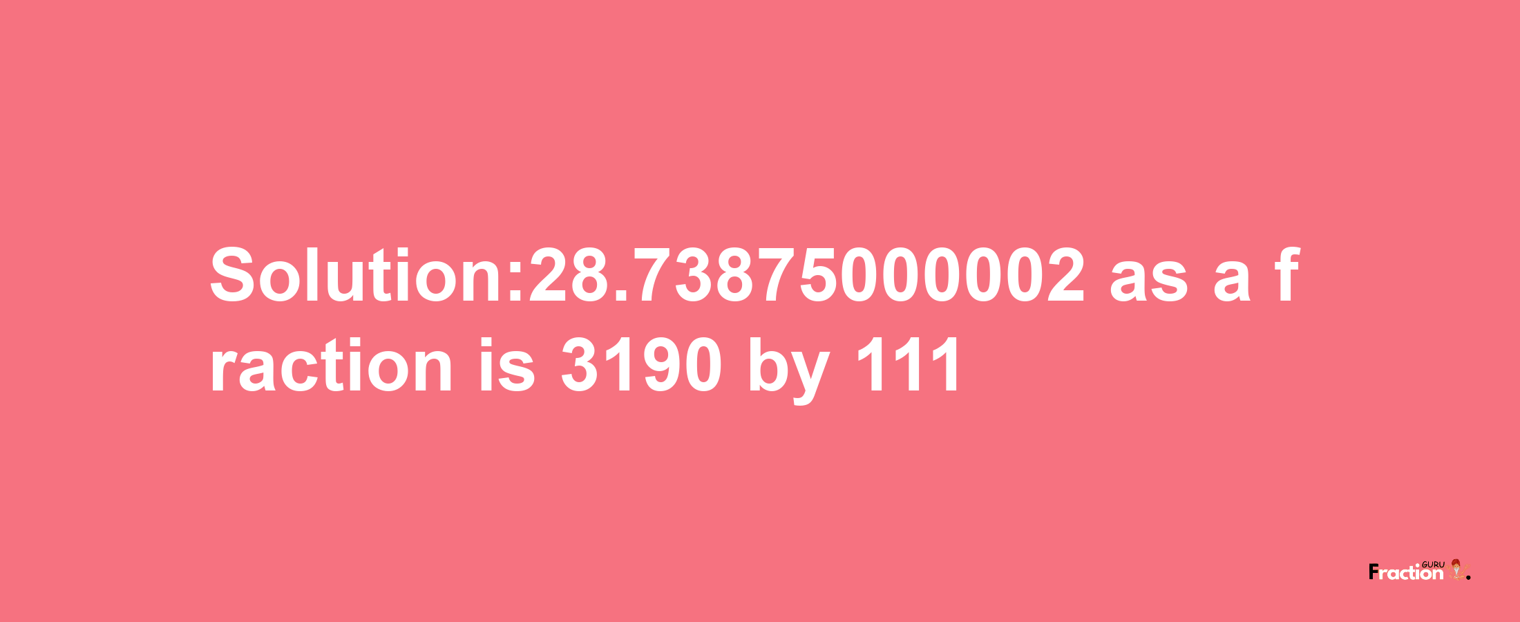 Solution:28.73875000002 as a fraction is 3190/111