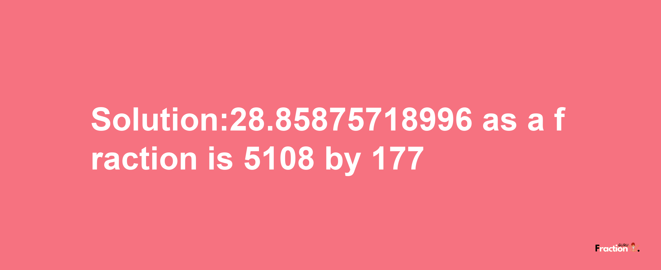 Solution:28.85875718996 as a fraction is 5108/177