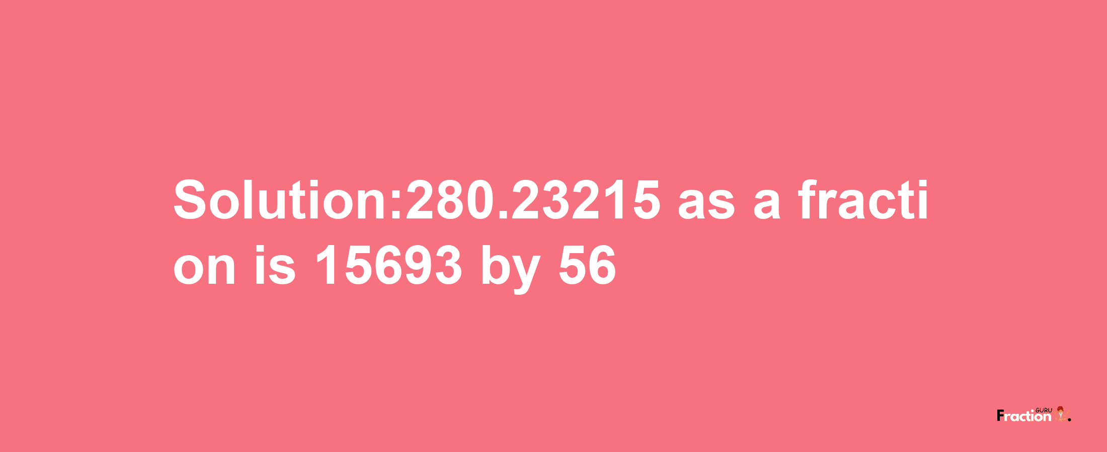 Solution:280.23215 as a fraction is 15693/56