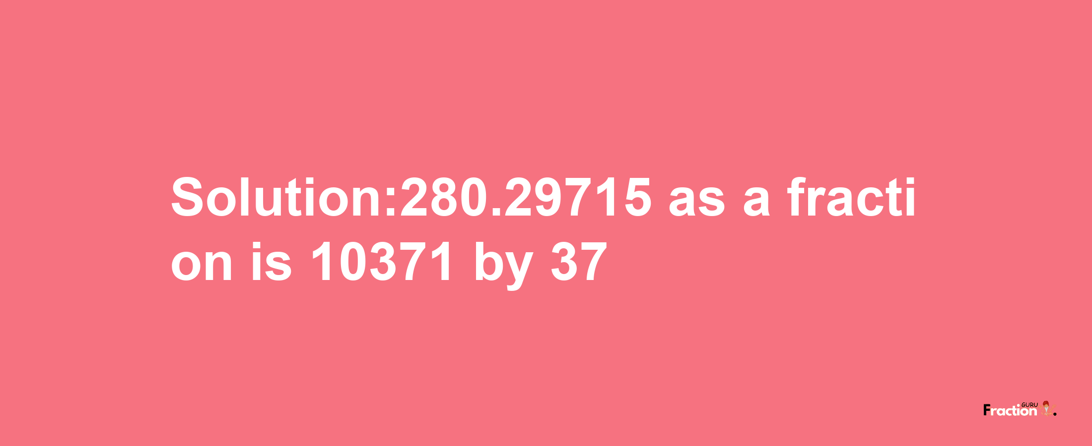 Solution:280.29715 as a fraction is 10371/37