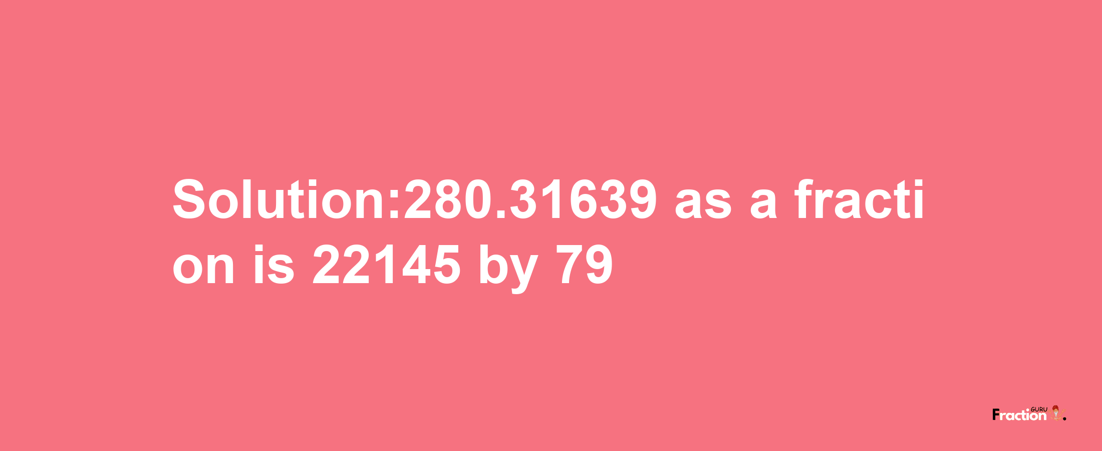 Solution:280.31639 as a fraction is 22145/79