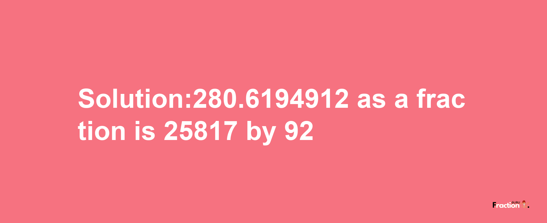 Solution:280.6194912 as a fraction is 25817/92