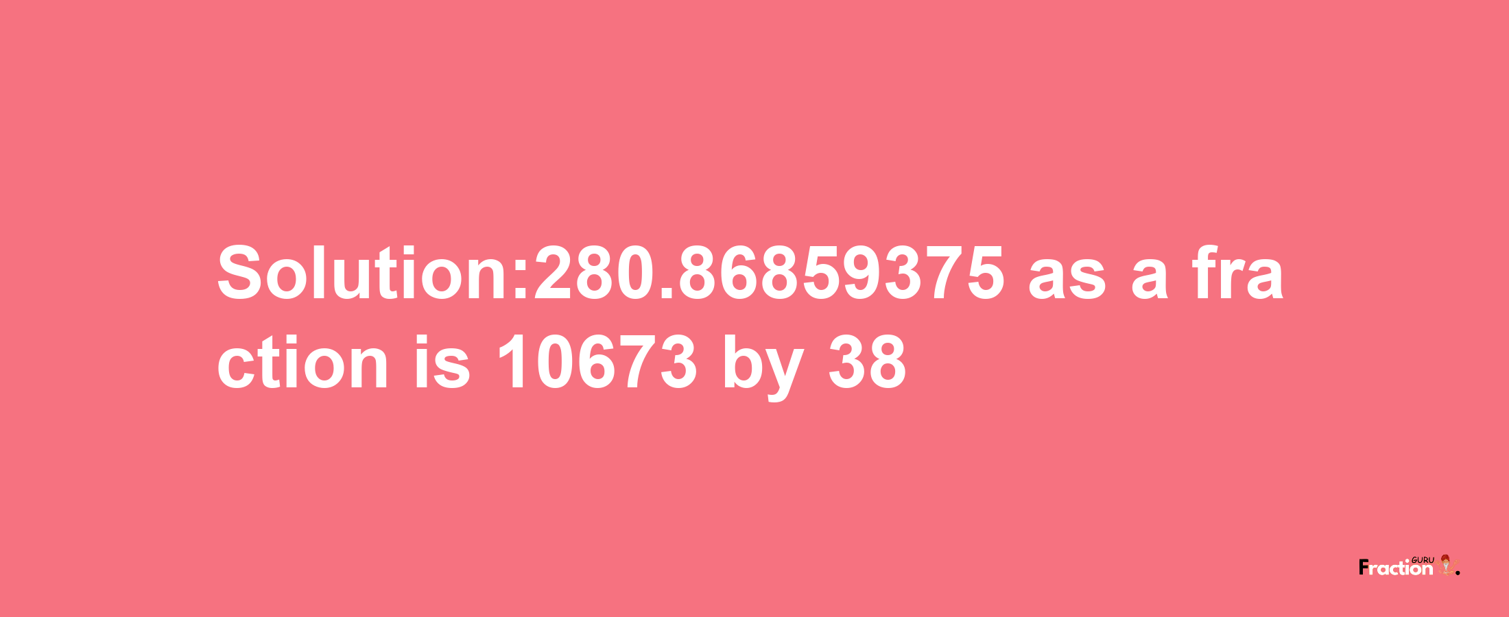 Solution:280.86859375 as a fraction is 10673/38