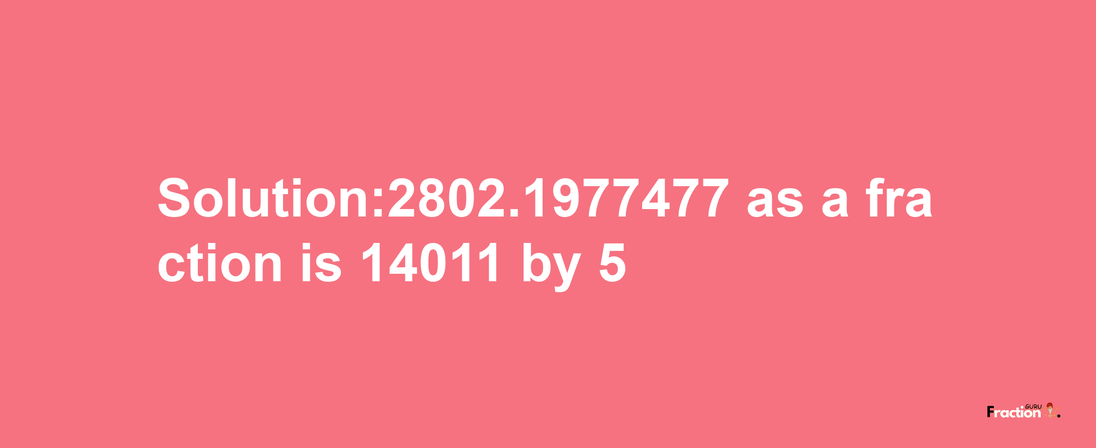 Solution:2802.1977477 as a fraction is 14011/5