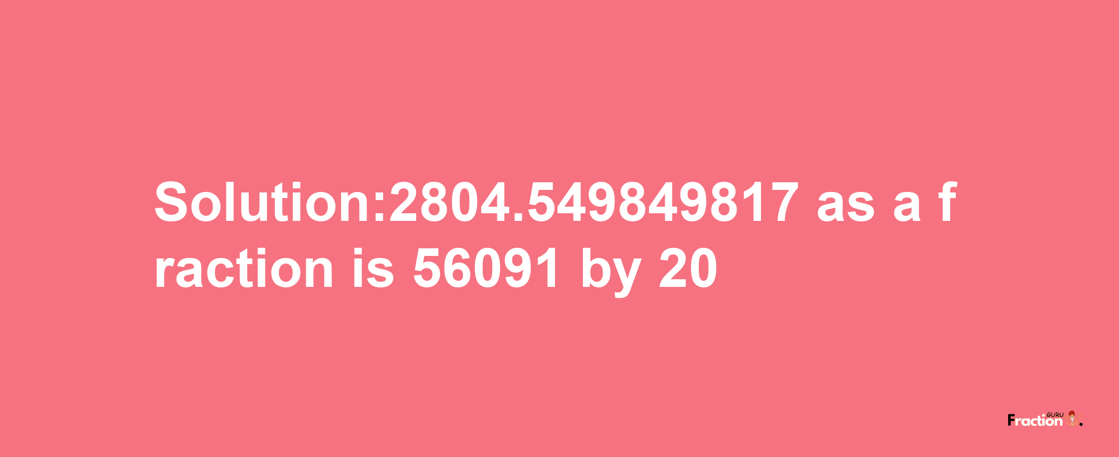 Solution:2804.549849817 as a fraction is 56091/20