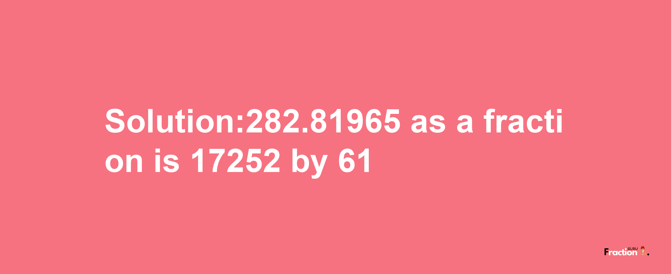 Solution:282.81965 as a fraction is 17252/61