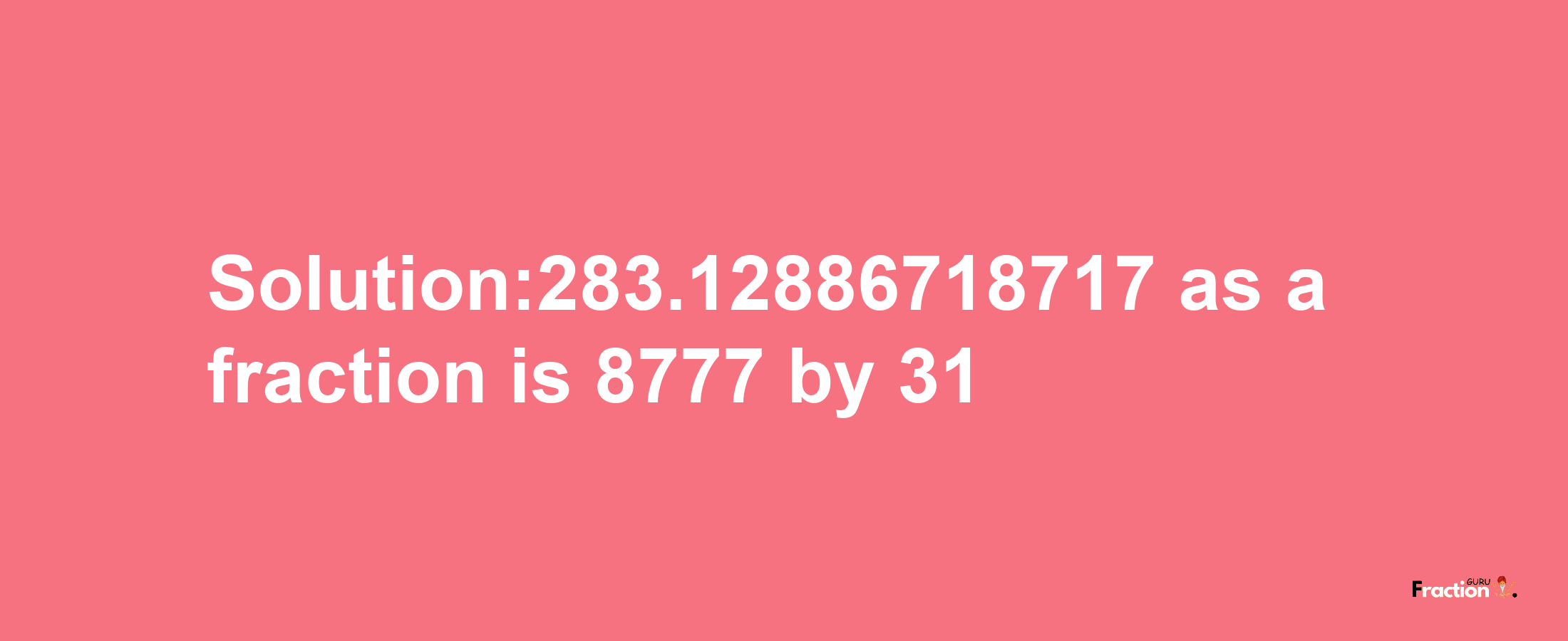 Solution:283.12886718717 as a fraction is 8777/31