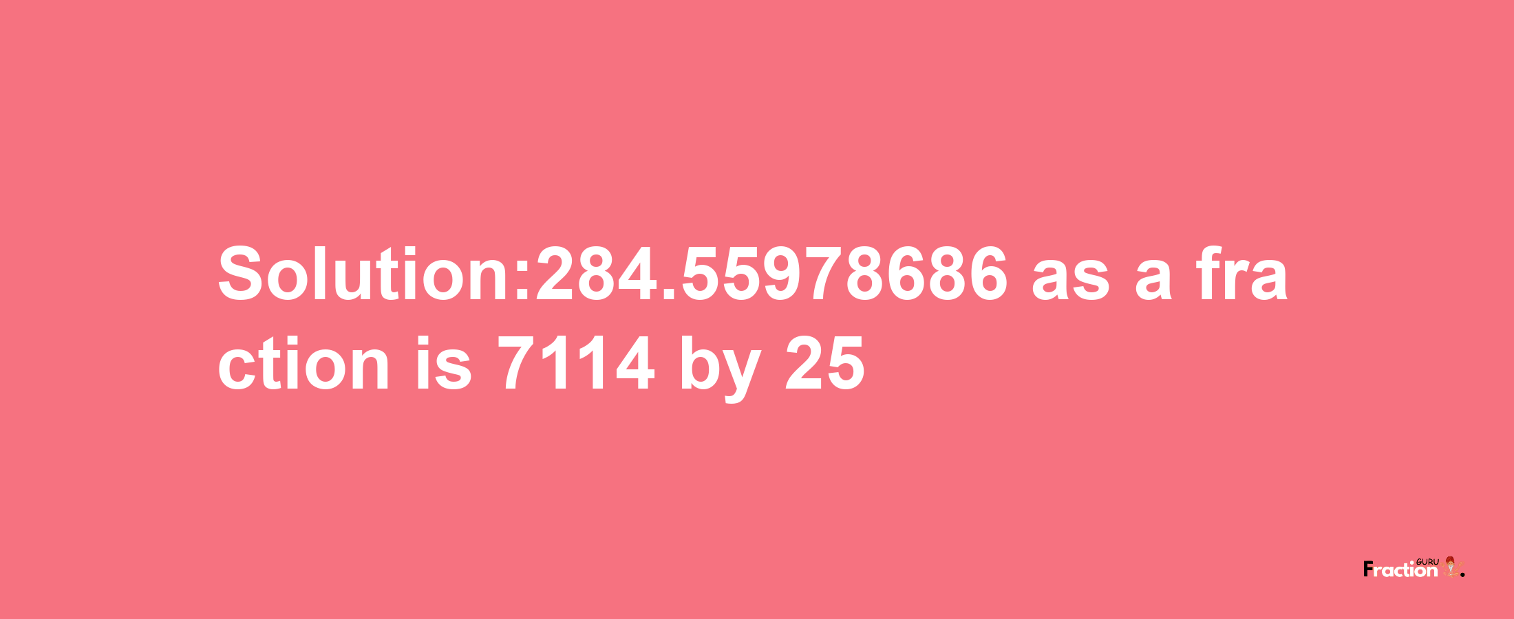 Solution:284.55978686 as a fraction is 7114/25