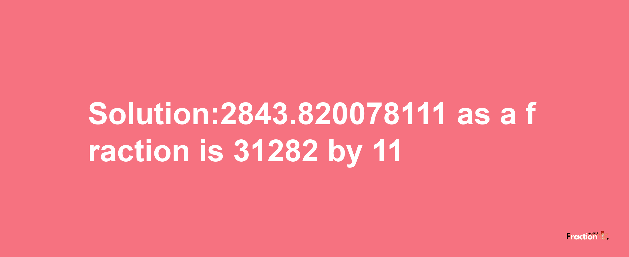 Solution:2843.820078111 as a fraction is 31282/11