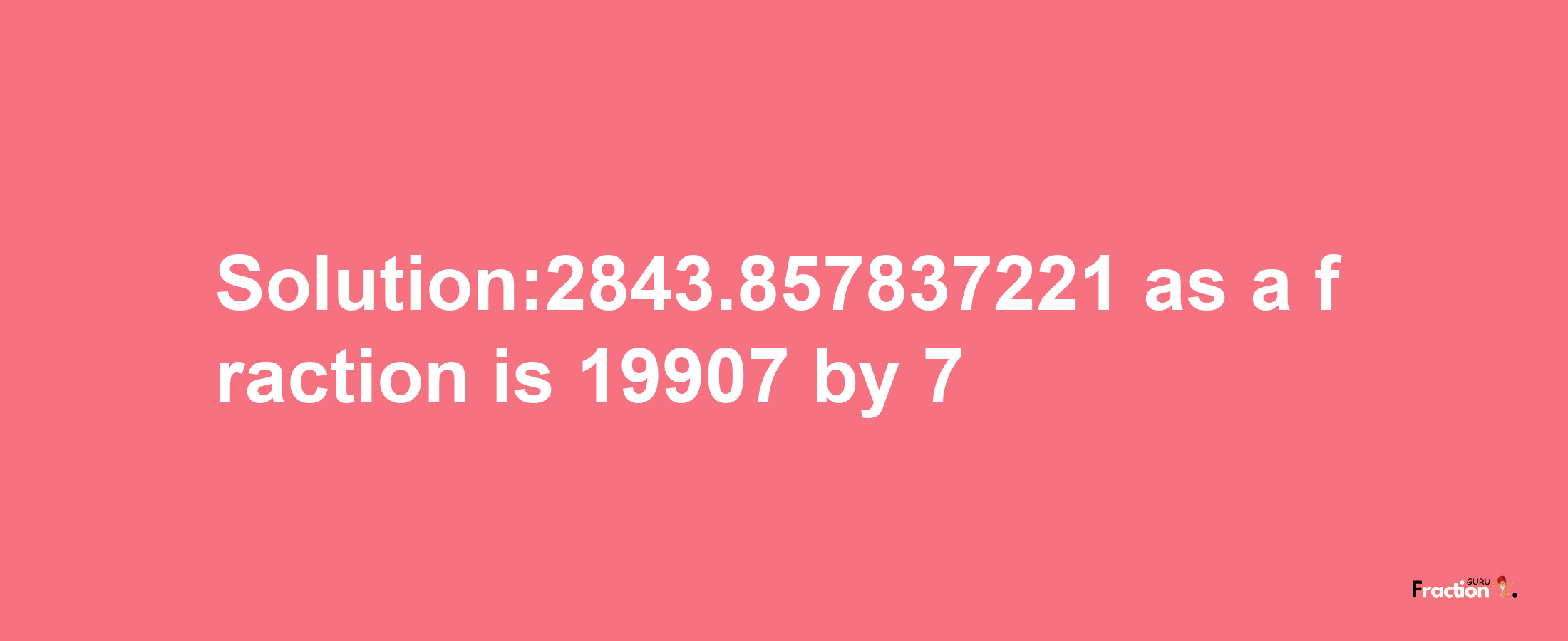 Solution:2843.857837221 as a fraction is 19907/7