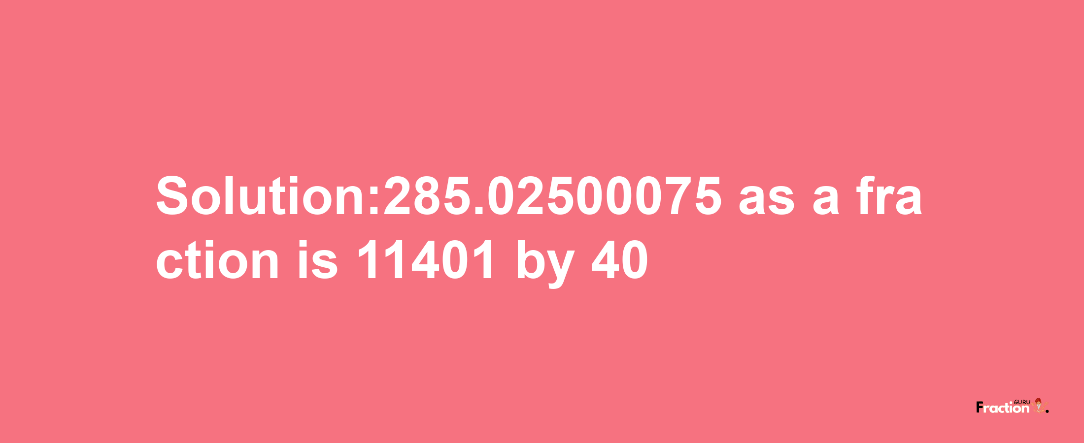 Solution:285.02500075 as a fraction is 11401/40