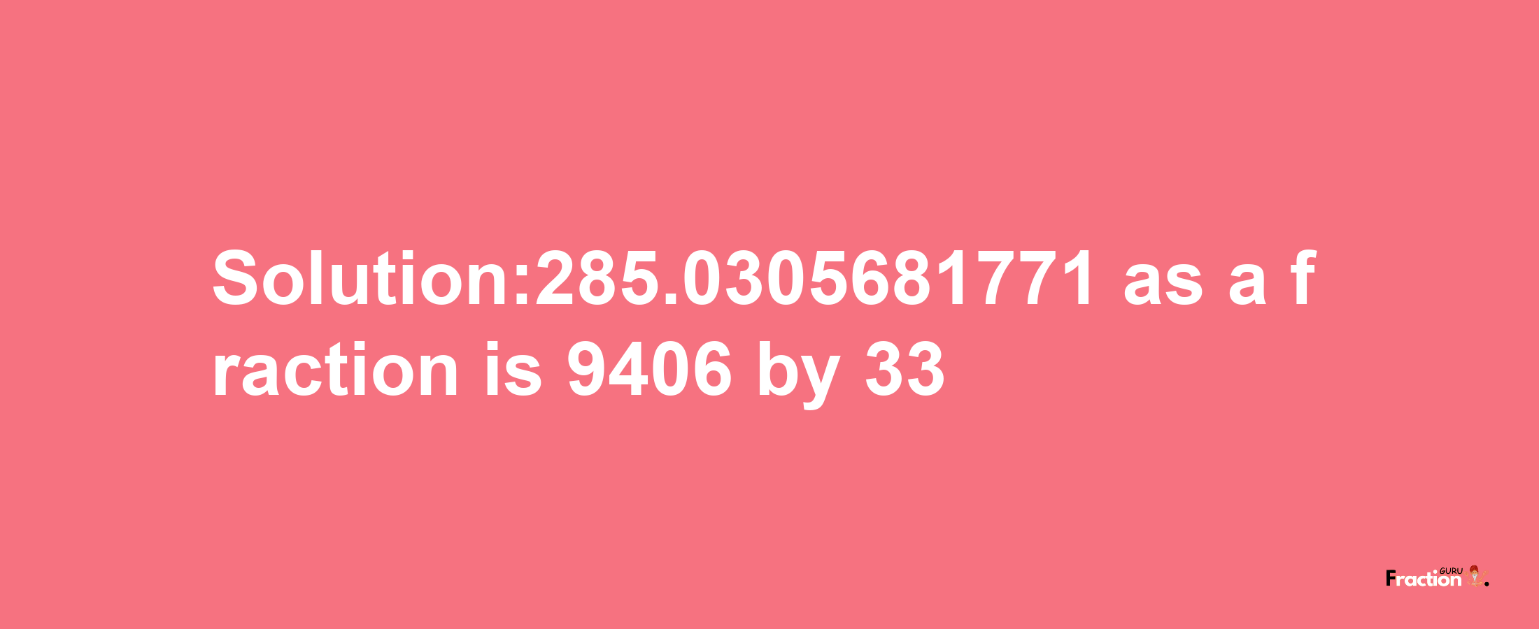 Solution:285.0305681771 as a fraction is 9406/33