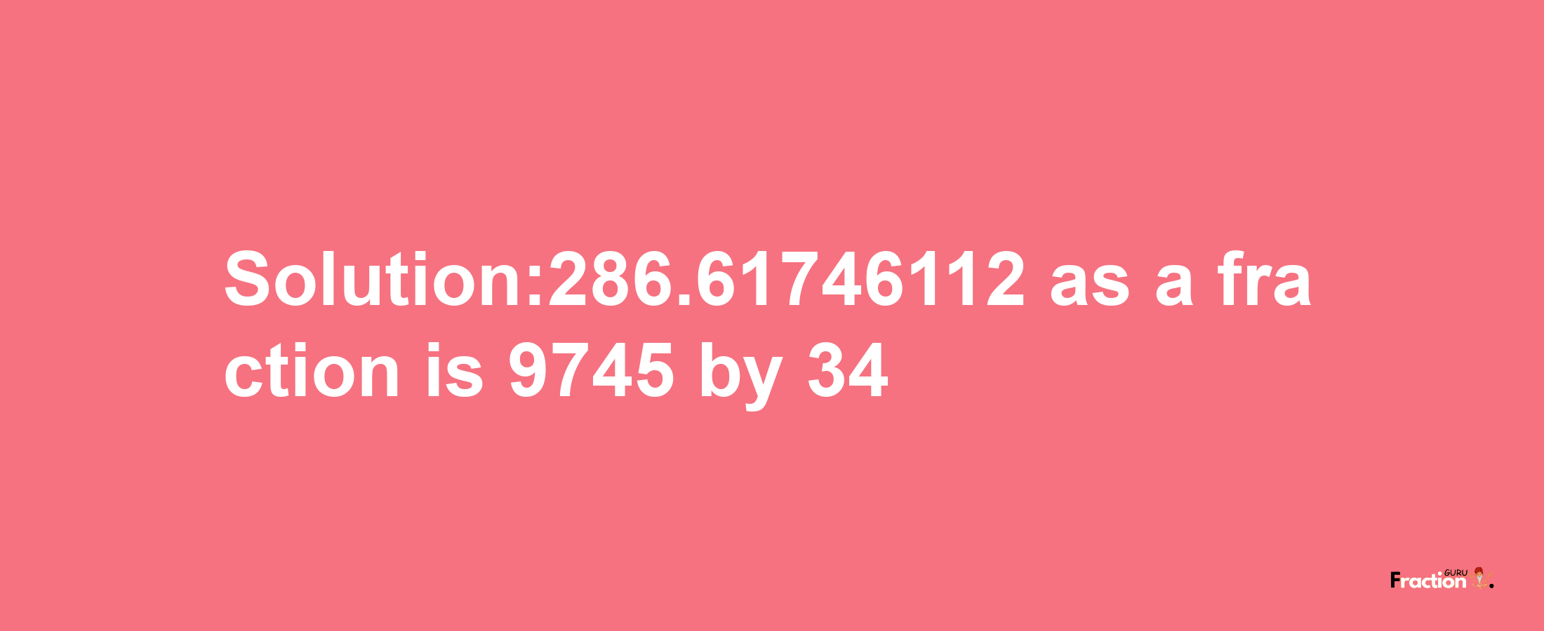 Solution:286.61746112 as a fraction is 9745/34