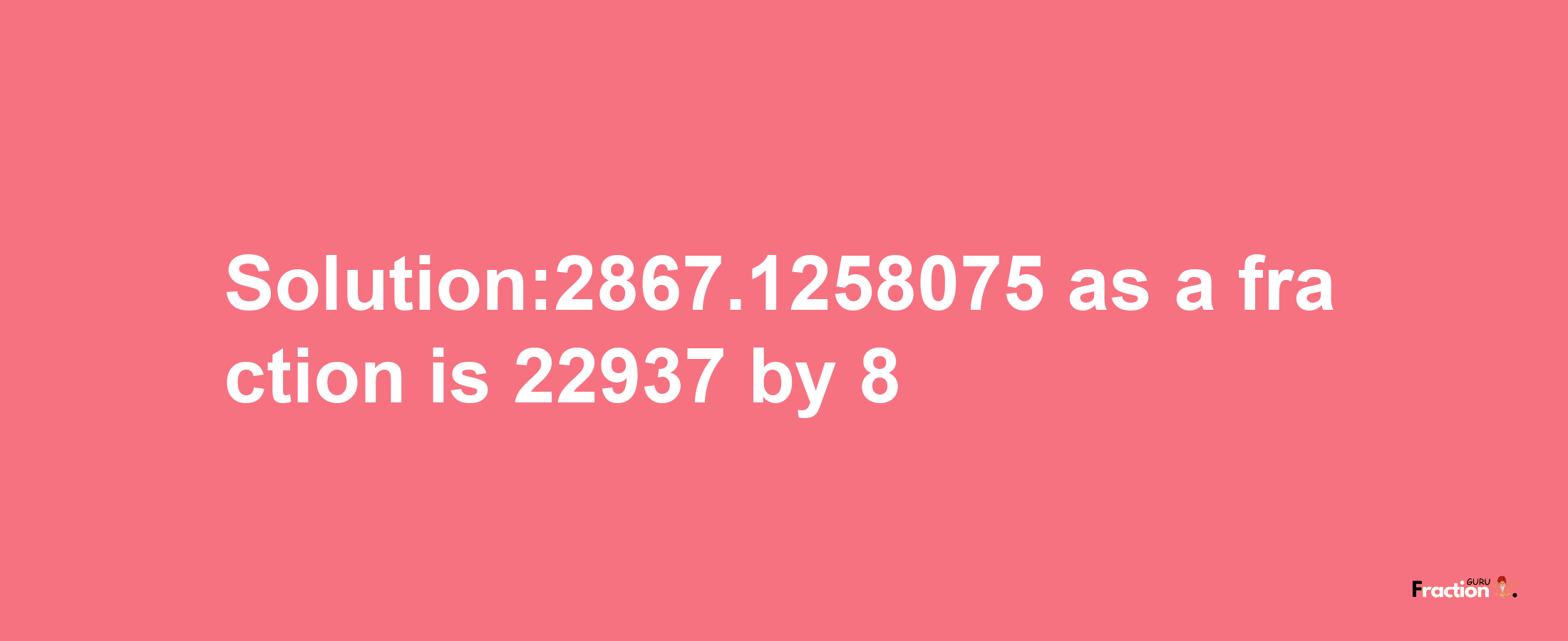 Solution:2867.1258075 as a fraction is 22937/8