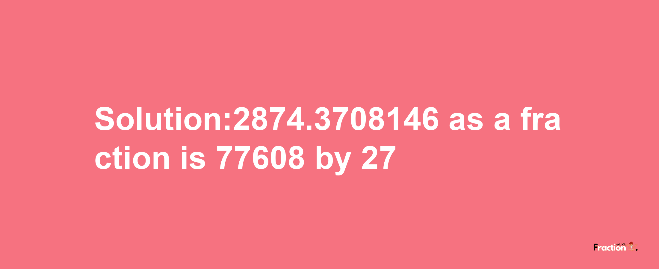 Solution:2874.3708146 as a fraction is 77608/27