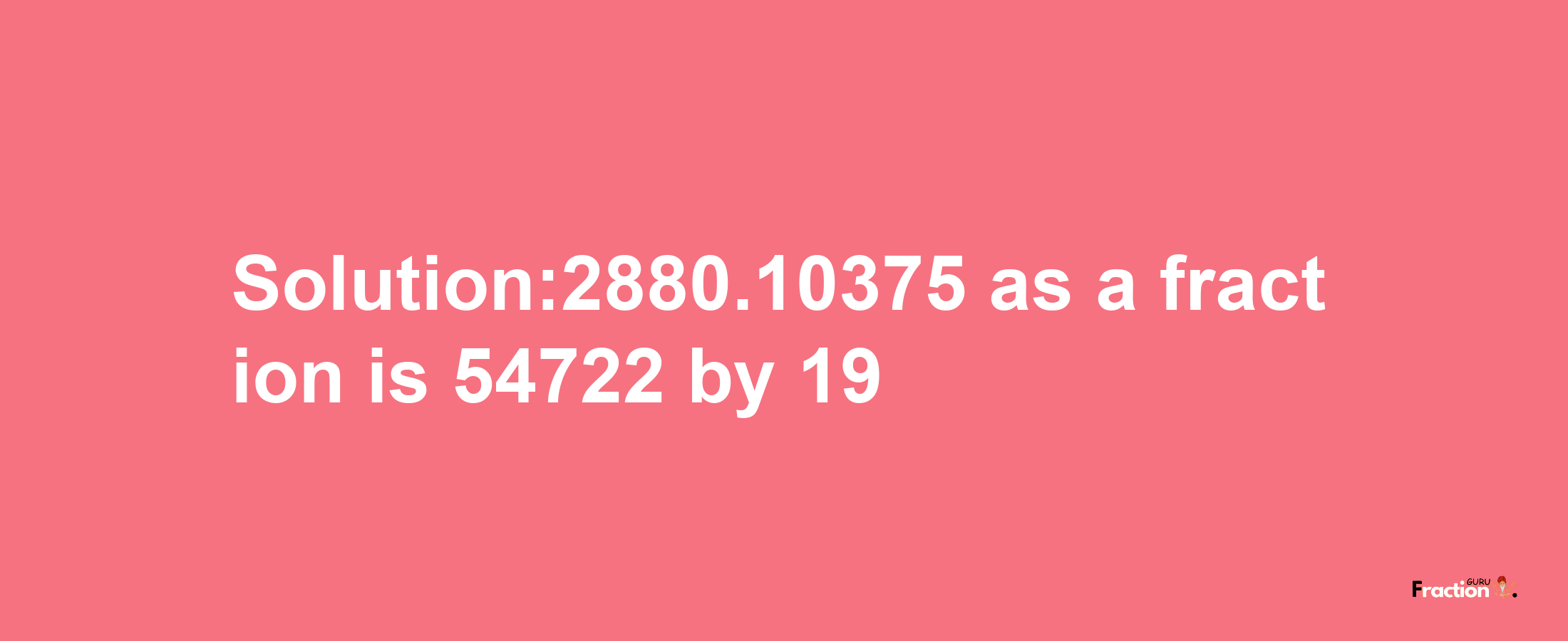 Solution:2880.10375 as a fraction is 54722/19