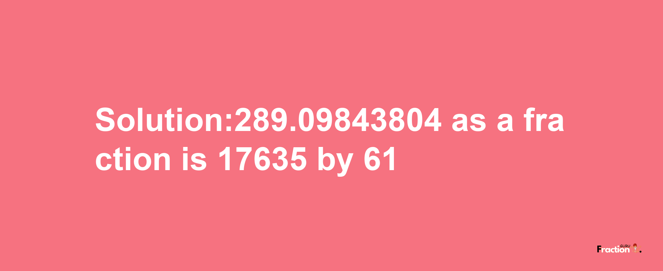 Solution:289.09843804 as a fraction is 17635/61