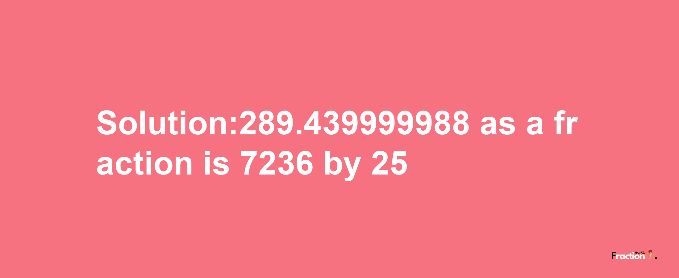 Solution:289.439999988 as a fraction is 7236/25