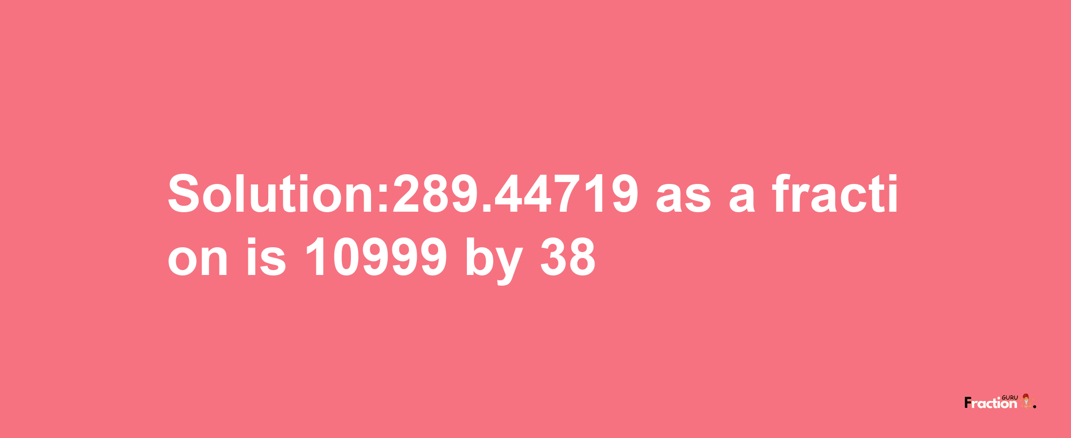 Solution:289.44719 as a fraction is 10999/38