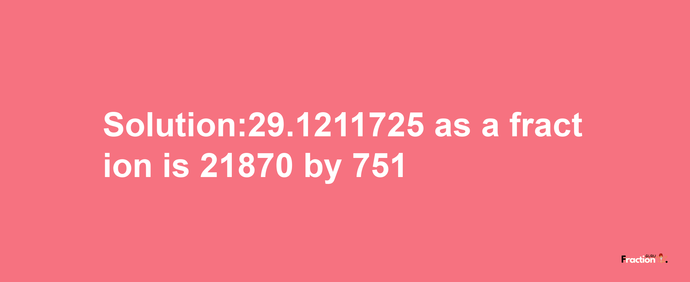 Solution:29.1211725 as a fraction is 21870/751