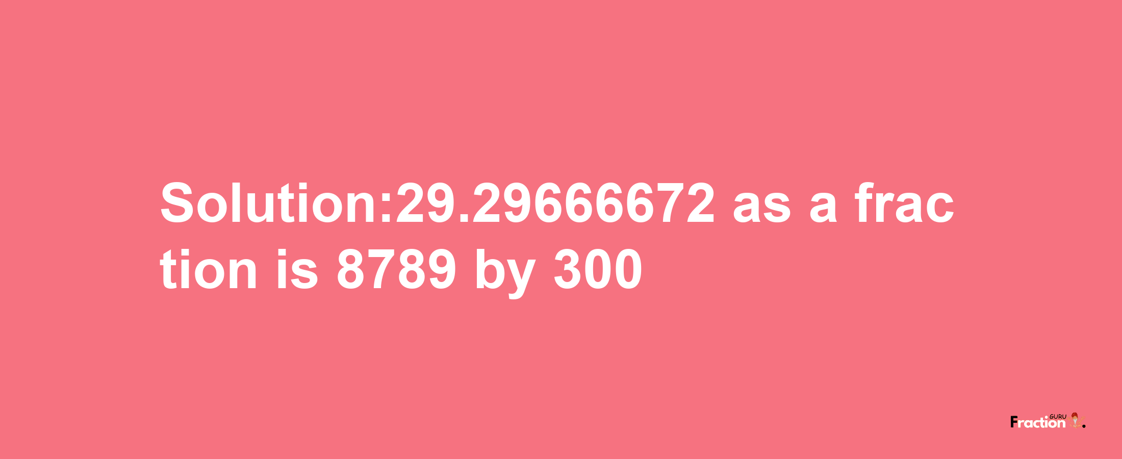 Solution:29.29666672 as a fraction is 8789/300