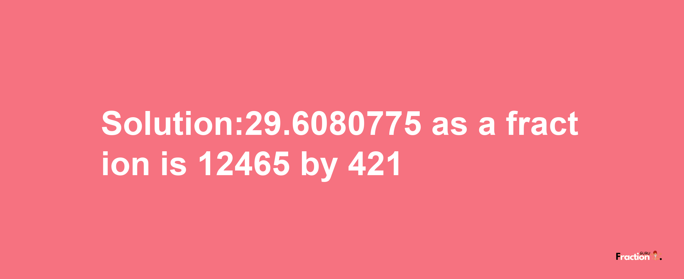 Solution:29.6080775 as a fraction is 12465/421