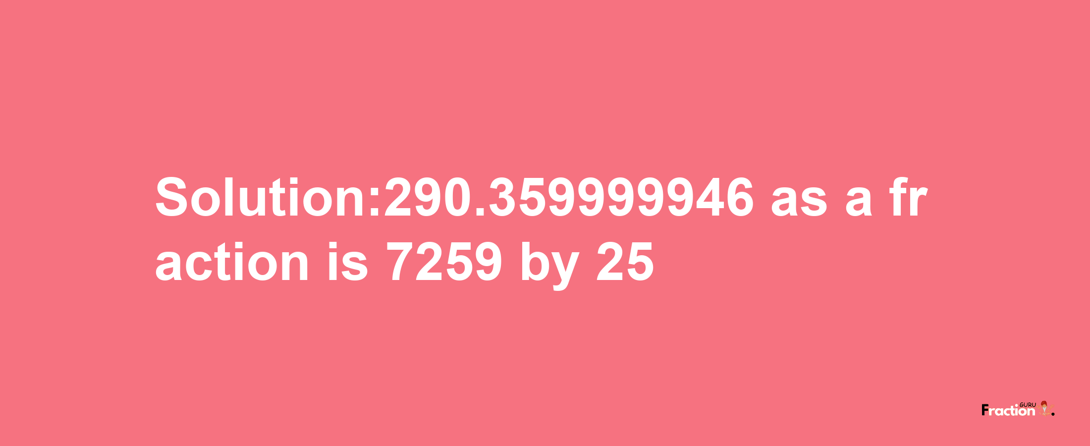 Solution:290.359999946 as a fraction is 7259/25